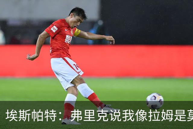 埃斯帕特：弗里克说我像拉姆是莫大赞誉 我能适应右后卫和中场